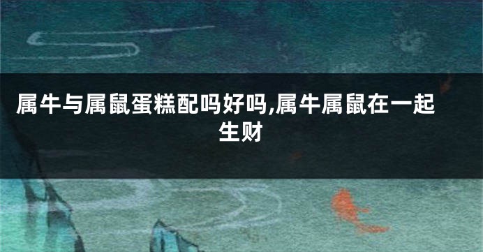 属牛与属鼠蛋糕配吗好吗,属牛属鼠在一起生财