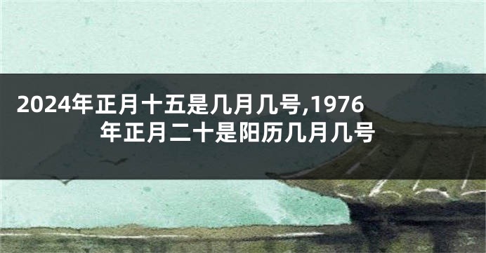 2024年正月十五是几月几号,1976年正月二十是阳历几月几号