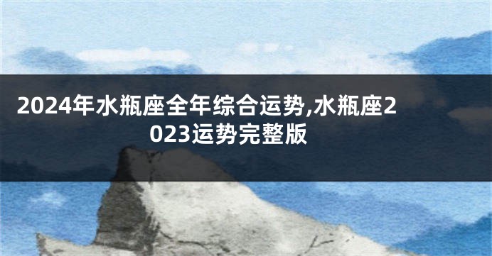 2024年水瓶座全年综合运势,水瓶座2023运势完整版