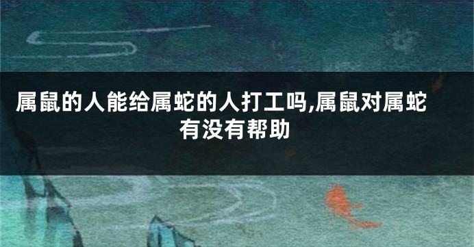 属鼠的人能给属蛇的人打工吗,属鼠对属蛇有没有帮助