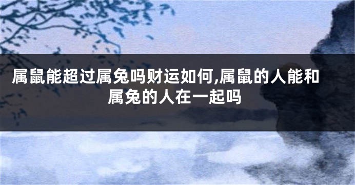 属鼠能超过属兔吗财运如何,属鼠的人能和属兔的人在一起吗