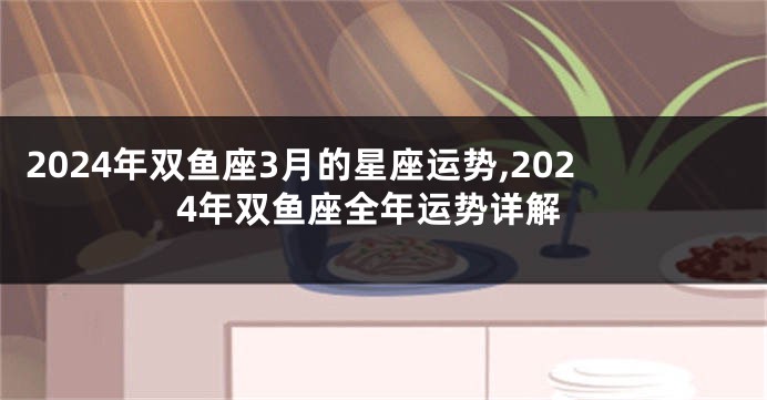 2024年双鱼座3月的星座运势,2024年双鱼座全年运势详解