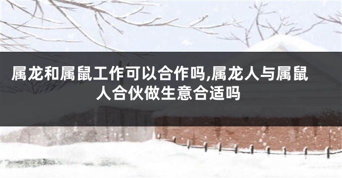属龙和属鼠工作可以合作吗,属龙人与属鼠人合伙做生意合适吗