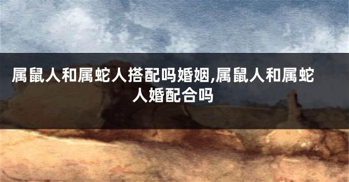 属鼠人和属蛇人搭配吗婚姻,属鼠人和属蛇人婚配合吗