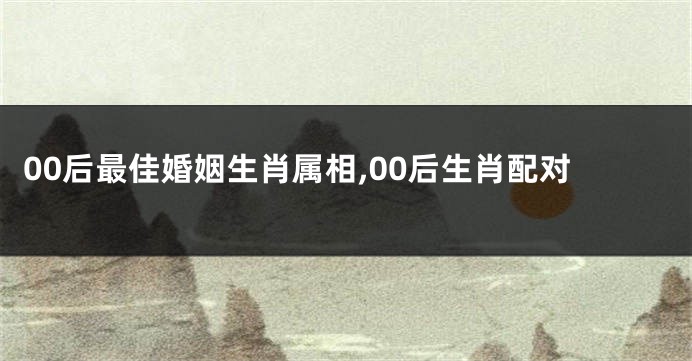 00后最佳婚姻生肖属相,00后生肖配对