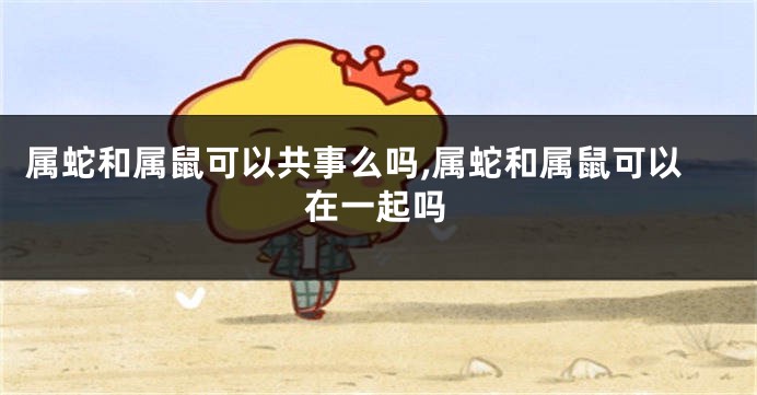 属蛇和属鼠可以共事么吗,属蛇和属鼠可以在一起吗