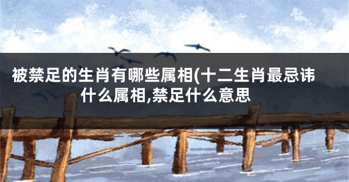 被禁足的生肖有哪些属相(十二生肖最忌讳什么属相,禁足什么意思