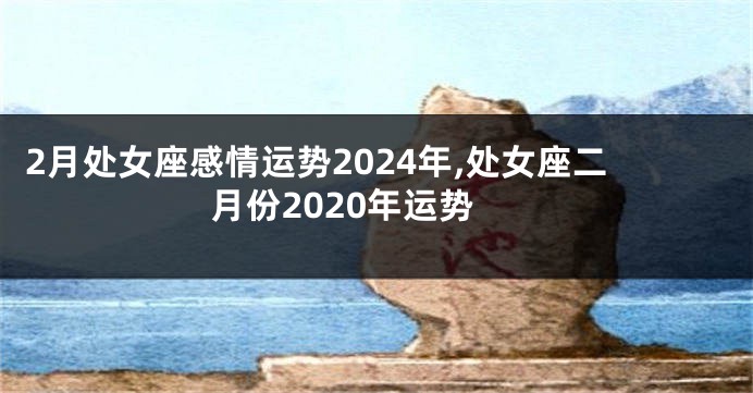 2月处女座感情运势2024年,处女座二月份2020年运势