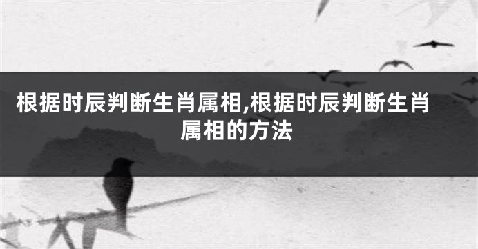 根据时辰判断生肖属相,根据时辰判断生肖属相的方法