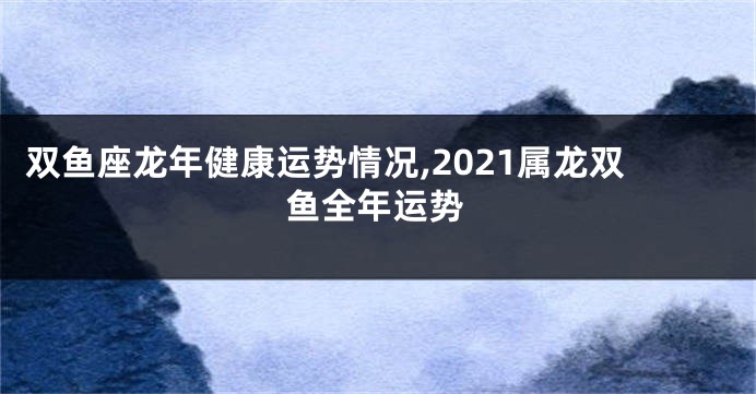 双鱼座龙年健康运势情况,2021属龙双鱼全年运势