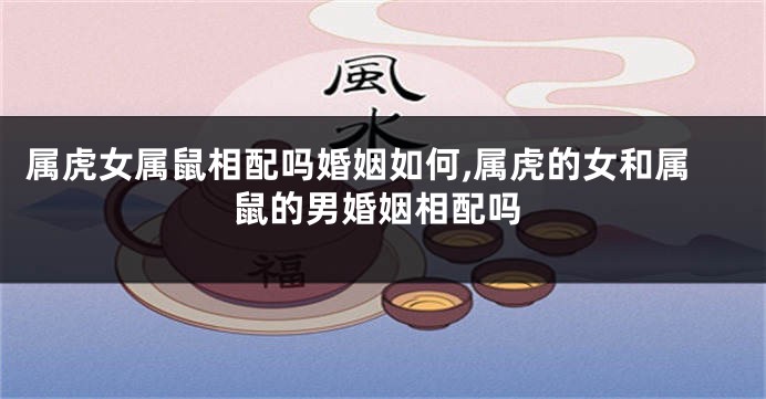 属虎女属鼠相配吗婚姻如何,属虎的女和属鼠的男婚姻相配吗