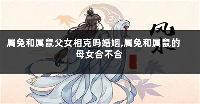 属兔和属鼠父女相克吗婚姻,属兔和属鼠的母女合不合
