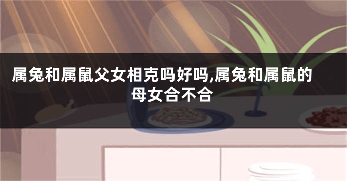 属兔和属鼠父女相克吗好吗,属兔和属鼠的母女合不合