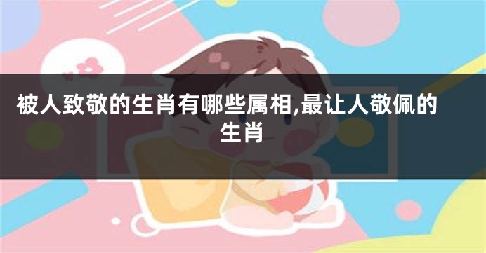 被人致敬的生肖有哪些属相,最让人敬佩的生肖