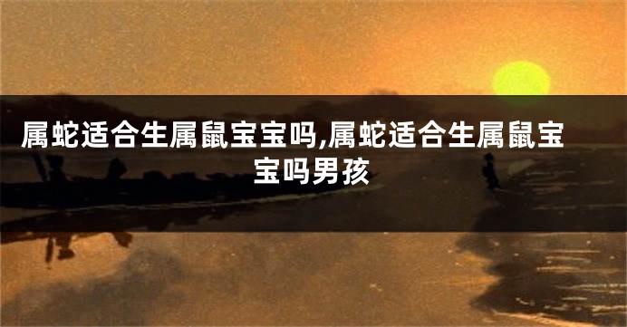 属蛇适合生属鼠宝宝吗,属蛇适合生属鼠宝宝吗男孩