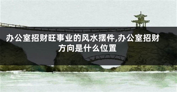 办公室招财旺事业的风水摆件,办公室招财方向是什么位置