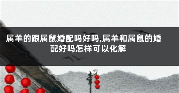 属羊的跟属鼠婚配吗好吗,属羊和属鼠的婚配好吗怎样可以化解