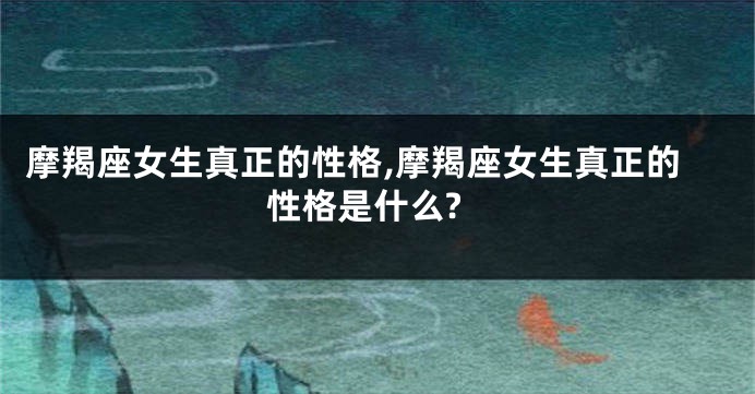 摩羯座女生真正的性格,摩羯座女生真正的性格是什么?