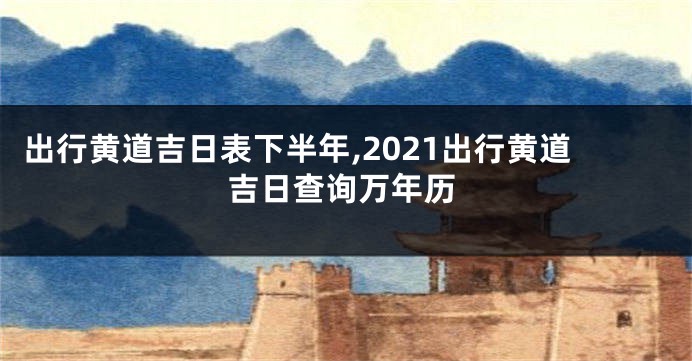出行黄道吉日表下半年,2021出行黄道吉日查询万年历