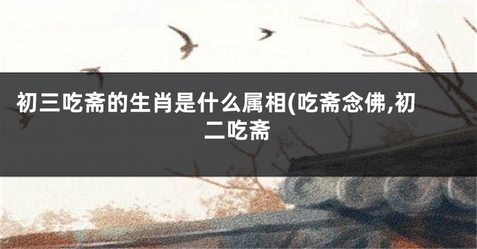 初三吃斋的生肖是什么属相(吃斋念佛,初二吃斋