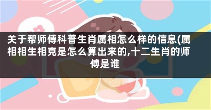 关于帮师傅科普生肖属相怎么样的信息(属相相生相克是怎么算出来的,十二生肖的师傅是谁