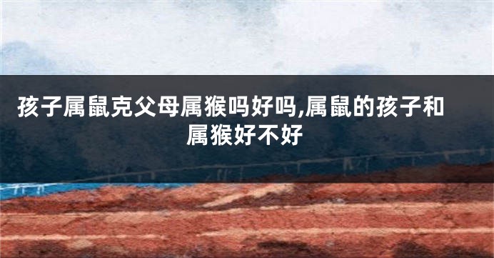 孩子属鼠克父母属猴吗好吗,属鼠的孩子和属猴好不好
