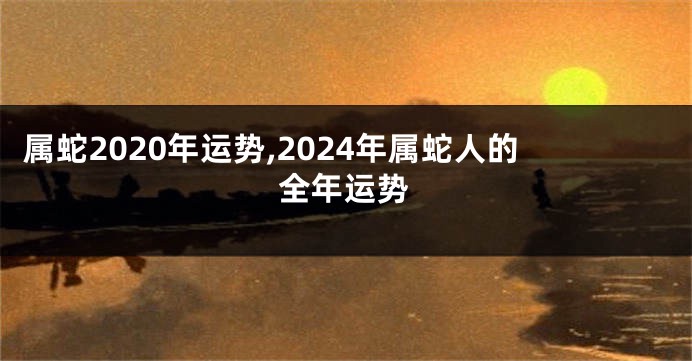 属蛇2020年运势,2024年属蛇人的全年运势
