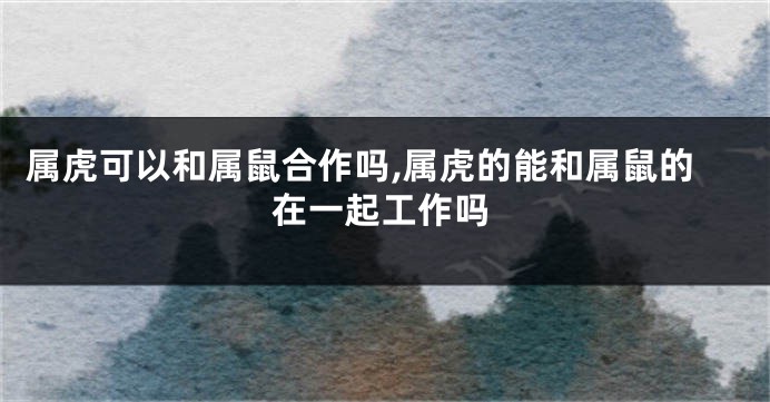 属虎可以和属鼠合作吗,属虎的能和属鼠的在一起工作吗