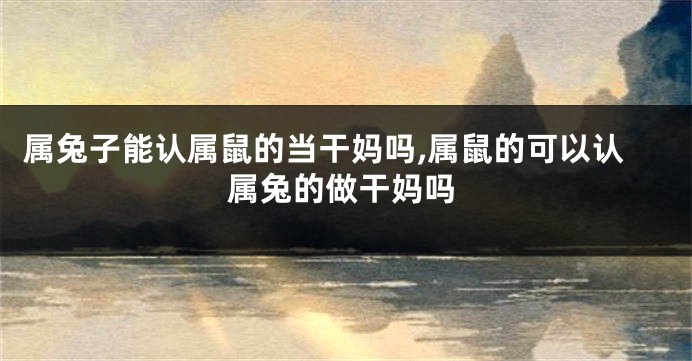属兔子能认属鼠的当干妈吗,属鼠的可以认属兔的做干妈吗