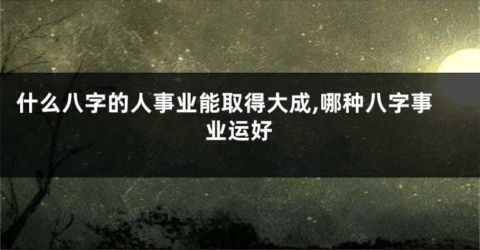 什么八字的人事业能取得大成,哪种八字事业运好