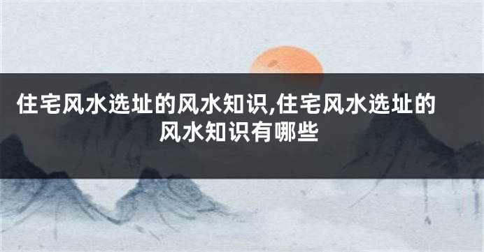 住宅风水选址的风水知识,住宅风水选址的风水知识有哪些