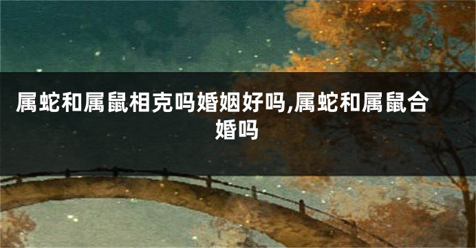 属蛇和属鼠相克吗婚姻好吗,属蛇和属鼠合婚吗