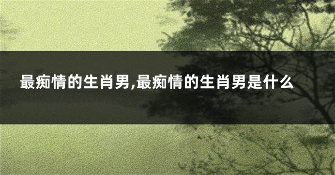 最痴情的生肖男,最痴情的生肖男是什么
