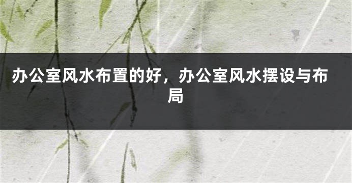 办公室风水布置的好，办公室风水摆设与布局
