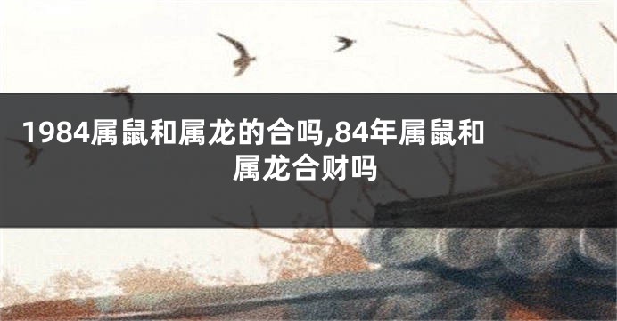 1984属鼠和属龙的合吗,84年属鼠和属龙合财吗