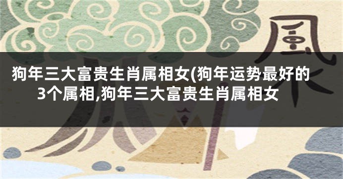 狗年三大富贵生肖属相女(狗年运势最好的3个属相,狗年三大富贵生肖属相女
