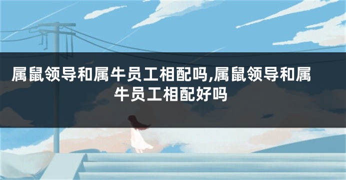 属鼠领导和属牛员工相配吗,属鼠领导和属牛员工相配好吗