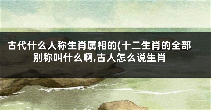 古代什么人称生肖属相的(十二生肖的全部别称叫什么啊,古人怎么说生肖