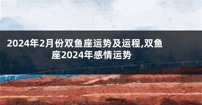 2024年2月份双鱼座运势及运程,双鱼座2024年感情运势