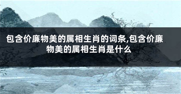 包含价廉物美的属相生肖的词条,包含价廉物美的属相生肖是什么