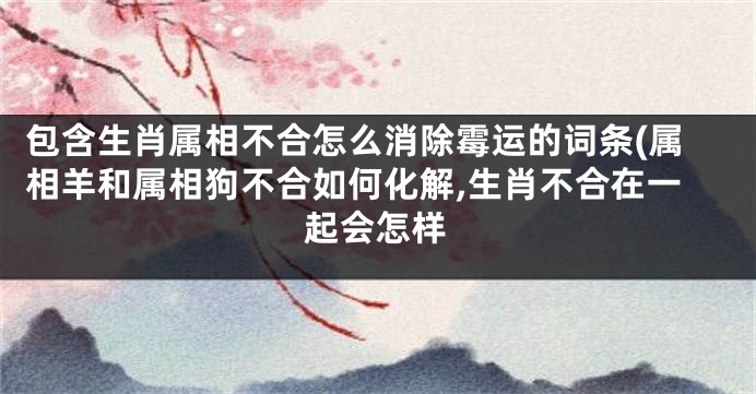 包含生肖属相不合怎么消除霉运的词条(属相羊和属相狗不合如何化解,生肖不合在一起会怎样