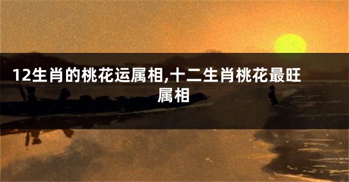 12生肖的桃花运属相,十二生肖桃花最旺属相