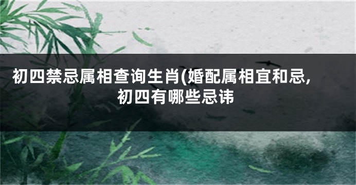 初四禁忌属相查询生肖(婚配属相宜和忌,初四有哪些忌讳