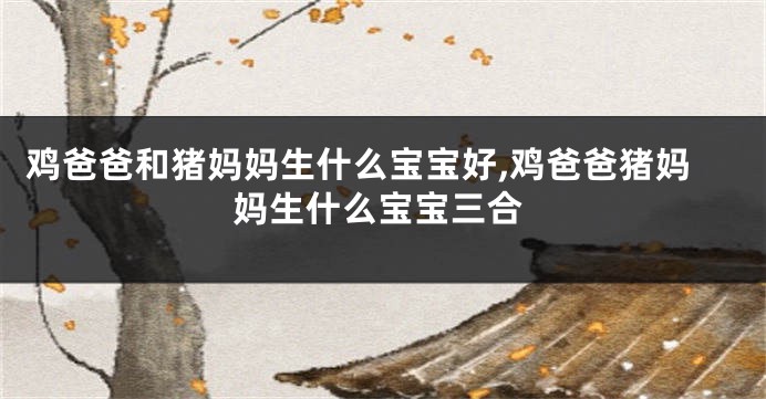 鸡爸爸和猪妈妈生什么宝宝好,鸡爸爸猪妈妈生什么宝宝三合
