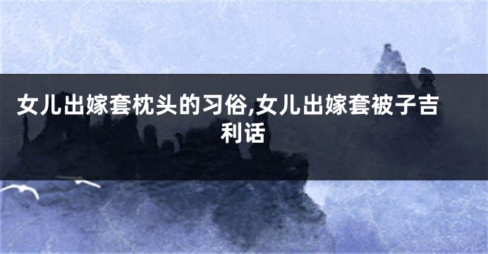 女儿出嫁套枕头的习俗,女儿出嫁套被子吉利话