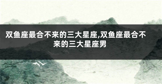 双鱼座最合不来的三大星座,双鱼座最合不来的三大星座男