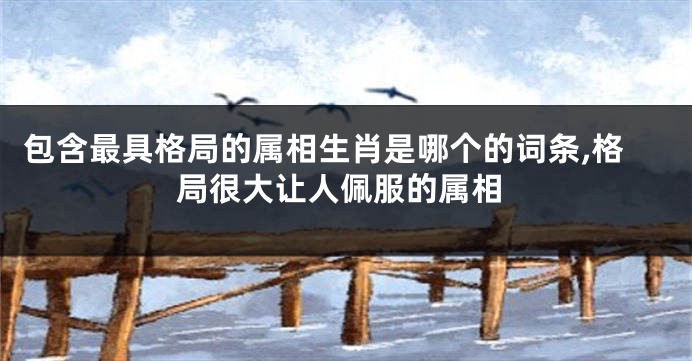 包含最具格局的属相生肖是哪个的词条,格局很大让人佩服的属相