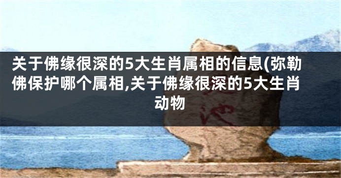 关于佛缘很深的5大生肖属相的信息(弥勒佛保护哪个属相,关于佛缘很深的5大生肖动物