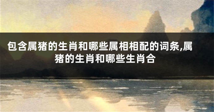 包含属猪的生肖和哪些属相相配的词条,属猪的生肖和哪些生肖合