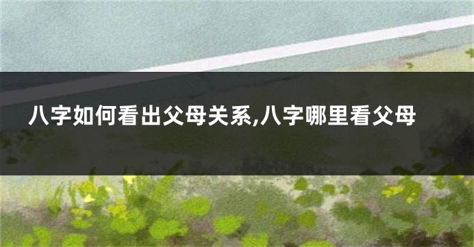 八字如何看出父母关系,八字哪里看父母